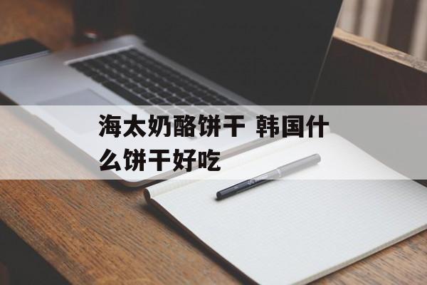 海太奶酪饼干 韩国什么饼干好吃-第1张图片-