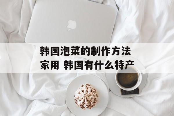 韩国泡菜的制作方法 家用 韩国有什么特产-第1张图片-