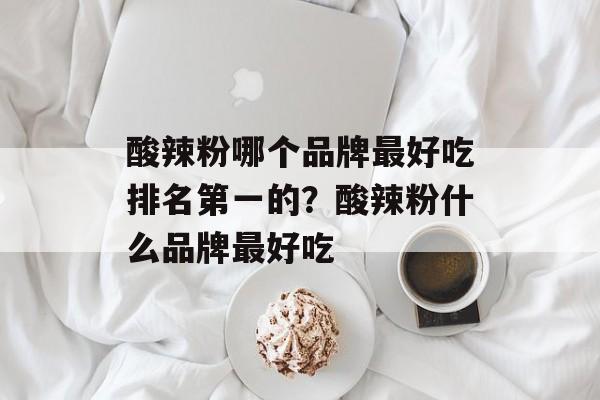 酸辣粉哪个品牌最好吃排名第一的？酸辣粉什么品牌最好吃-第1张图片-