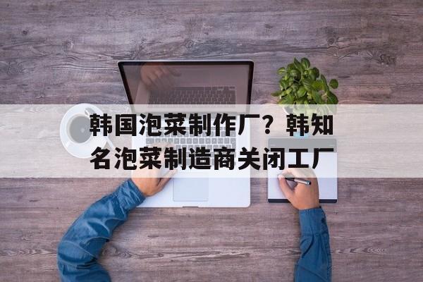 韩国泡菜制作厂？韩知名泡菜制造商关闭工厂-第1张图片-