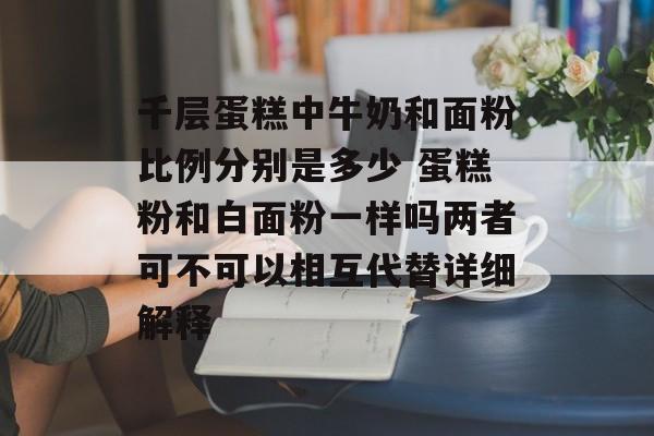 千层蛋糕中牛奶和面粉比例分别是多少 蛋糕粉和白面粉一样吗两者可不可以相互代替详细解释-第1张图片-