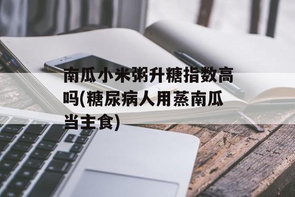 南瓜小米粥升糖指数高吗(糖尿病人用蒸南瓜当主食)-第1张图片-