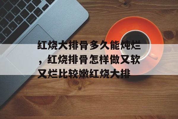 红烧大排骨多久能炖烂，红烧排骨怎样做又软又烂比较嫩红烧大排-第1张图片-