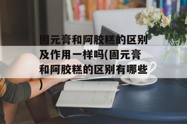 固元膏和阿胶糕的区别及作用一样吗(固元膏和阿胶糕的区别有哪些)-第1张图片-