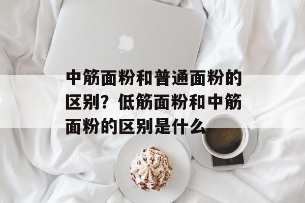 中筋面粉和普通面粉的区别？低筋面粉和中筋面粉的区别是什么-第1张图片-