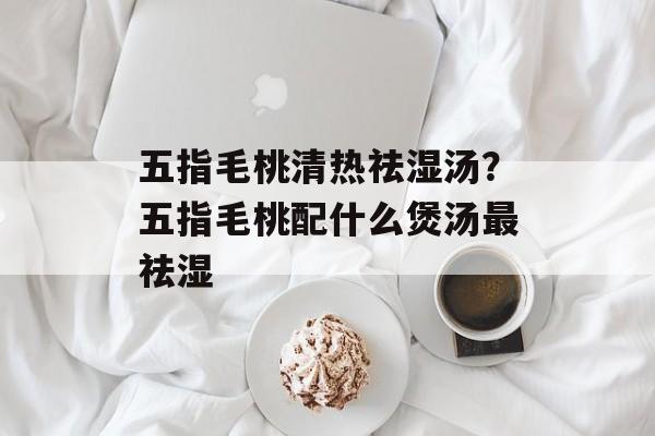 五指毛桃清热祛湿汤？五指毛桃配什么煲汤最祛湿-第1张图片-
