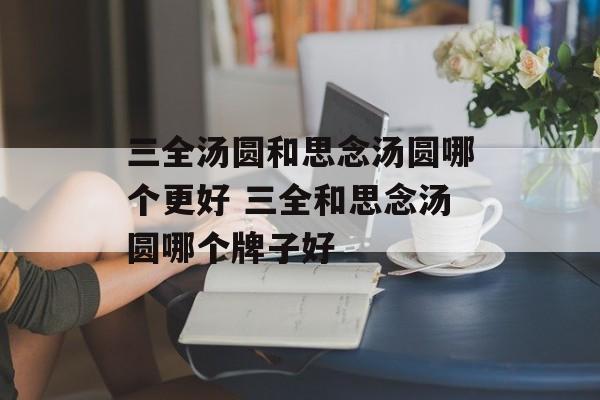 三全汤圆和思念汤圆哪个更好 三全和思念汤圆哪个牌子好-第1张图片-