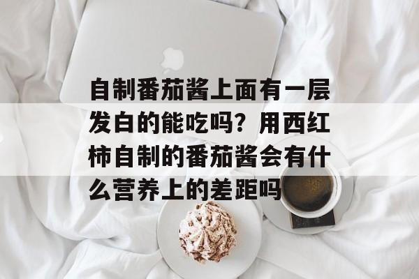 自制番茄酱上面有一层发白的能吃吗？用西红柿自制的番茄酱会有什么营养上的差距吗-第1张图片-