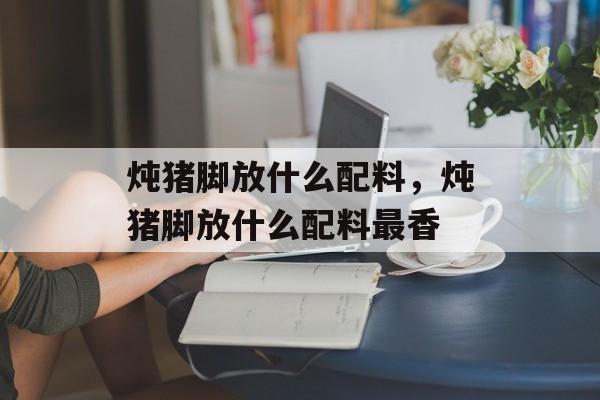 炖猪脚放什么配料，炖猪脚放什么配料最香-第1张图片-