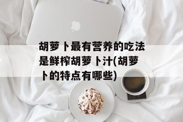 胡萝卜最有营养的吃法是鲜榨胡萝卜汁(胡萝卜的特点有哪些)-第1张图片-