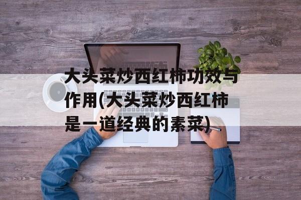 大头菜炒西红柿功效与作用(大头菜炒西红柿是一道经典的素菜)-第1张图片-