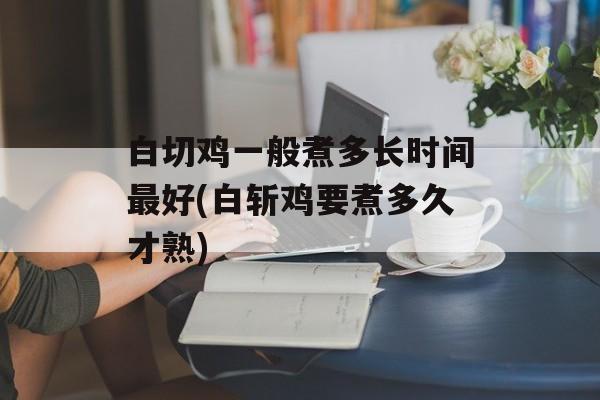白切鸡一般煮多长时间最好(白斩鸡要煮多久才熟)-第1张图片-