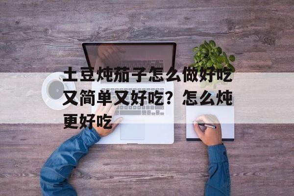 土豆炖茄子怎么做好吃又简单又好吃？怎么炖更好吃-第1张图片-