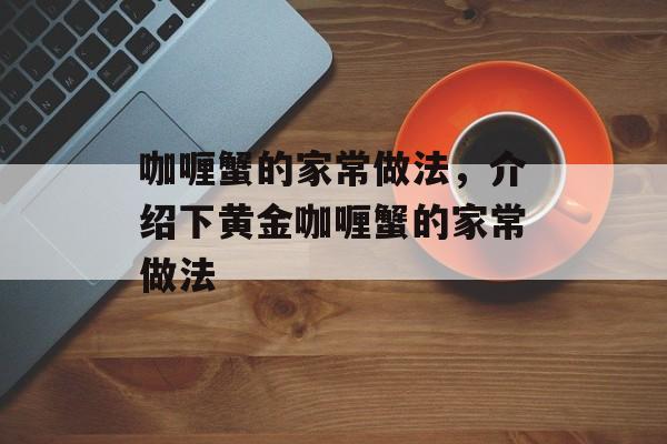 咖喱蟹的家常做法，介绍下黄金咖喱蟹的家常做法-第1张图片-