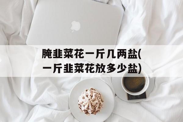 腌韭菜花一斤几两盐(一斤韭菜花放多少盐)-第1张图片-