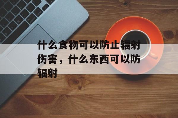 什么食物可以防止辐射伤害，什么东西可以防辐射-第1张图片-