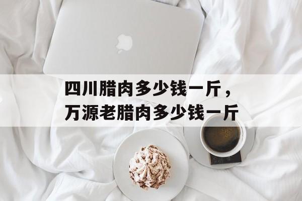 四川腊肉多少钱一斤，万源老腊肉多少钱一斤-第1张图片-