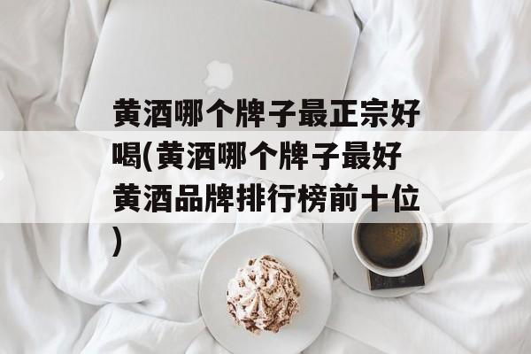 黄酒哪个牌子最正宗好喝(黄酒哪个牌子最好黄酒品牌排行榜前十位)-第1张图片-