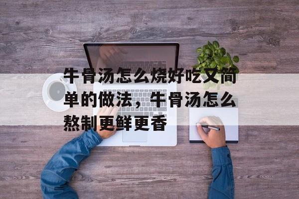 牛骨汤怎么烧好吃又简单的做法，牛骨汤怎么熬制更鲜更香-第1张图片-