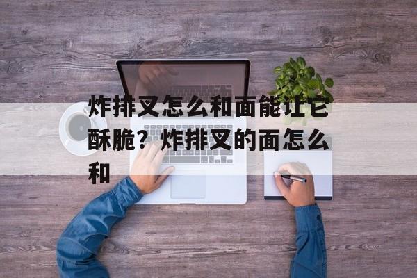 炸排叉怎么和面能让它酥脆？炸排叉的面怎么和-第1张图片-