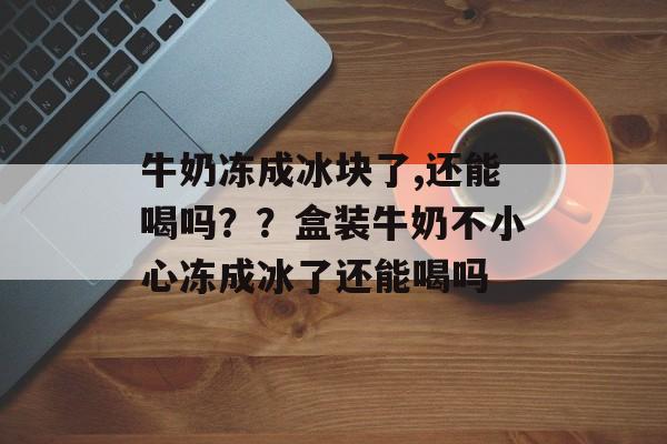 牛奶冻成冰块了,还能喝吗？？盒装牛奶不小心冻成冰了还能喝吗-第1张图片-