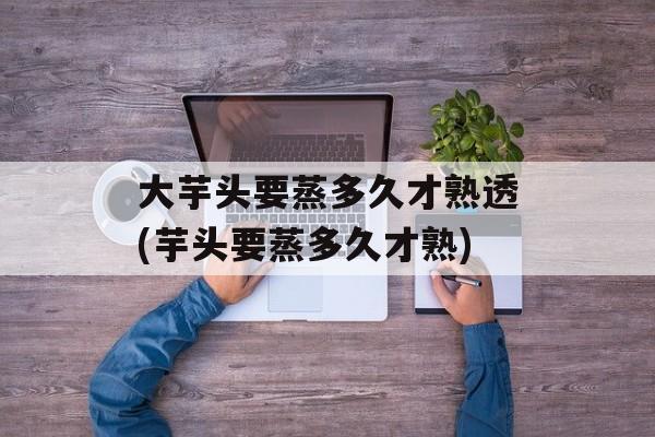 大芋头要蒸多久才熟透(芋头要蒸多久才熟)-第1张图片-