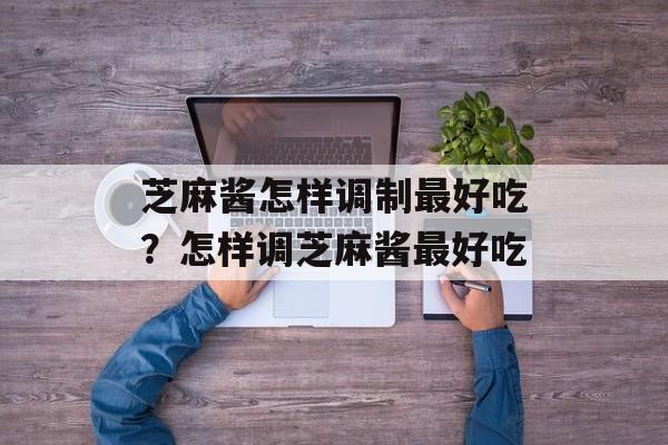 芝麻酱怎样调制最好吃？怎样调芝麻酱最好吃-第1张图片-