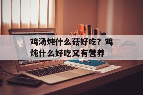 鸡汤炖什么菇好吃？鸡炖什么好吃又有营养-第1张图片-