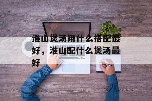 淮山煲汤用什么搭配最好，淮山配什么煲汤最好-第1张图片-