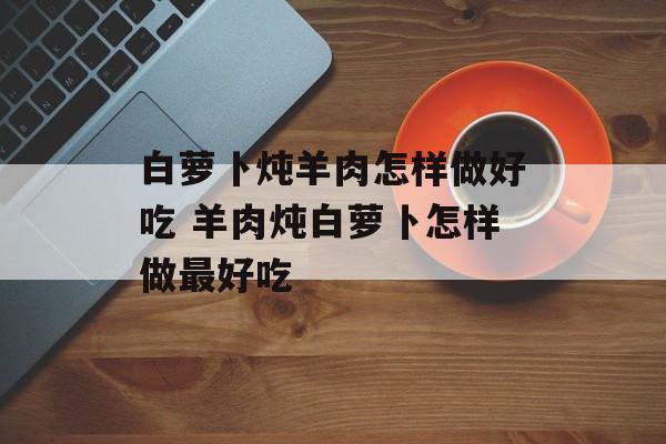 白萝卜炖羊肉怎样做好吃 羊肉炖白萝卜怎样做最好吃-第1张图片-