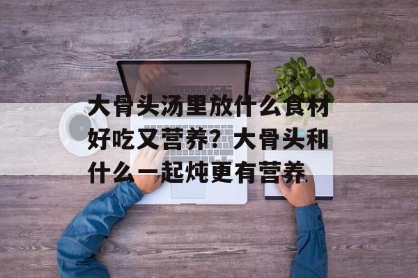 大骨头汤里放什么食材好吃又营养？大骨头和什么一起炖更有营养-第1张图片-