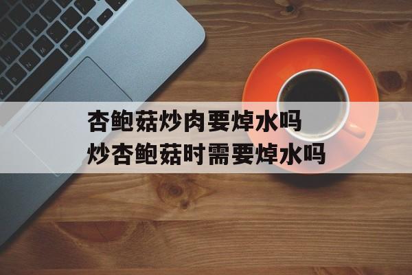 杏鲍菇炒肉要焯水吗 炒杏鲍菇时需要焯水吗-第1张图片-