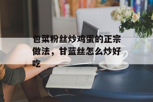 包菜粉丝炒鸡蛋的正宗做法，甘蓝丝怎么炒好吃-第1张图片-