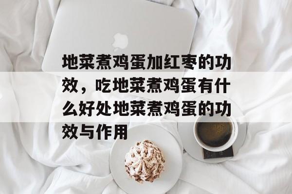 地菜煮鸡蛋加红枣的功效，吃地菜煮鸡蛋有什么好处地菜煮鸡蛋的功效与作用-第1张图片-