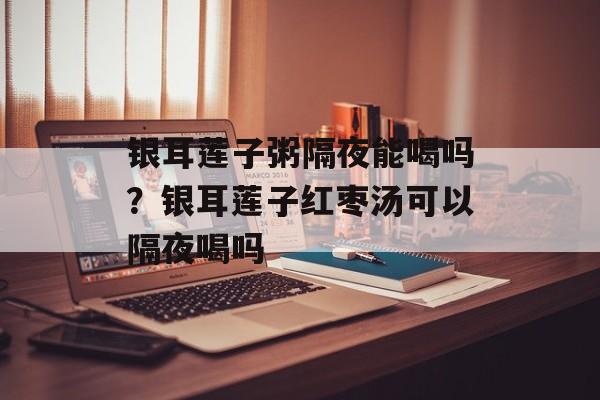 银耳莲子粥隔夜能喝吗？银耳莲子红枣汤可以隔夜喝吗-第1张图片-