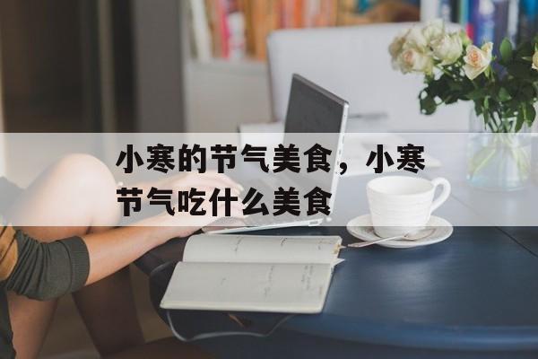小寒的节气美食，小寒节气吃什么美食-第1张图片-