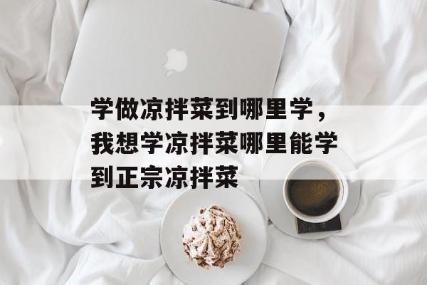 学做凉拌菜到哪里学，我想学凉拌菜哪里能学到正宗凉拌菜-第1张图片-