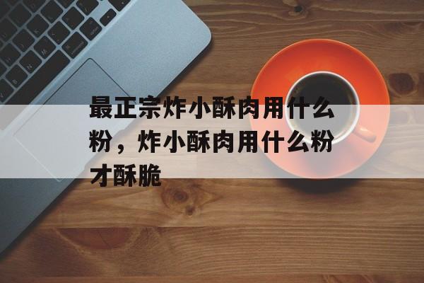 最正宗炸小酥肉用什么粉，炸小酥肉用什么粉才酥脆-第1张图片-