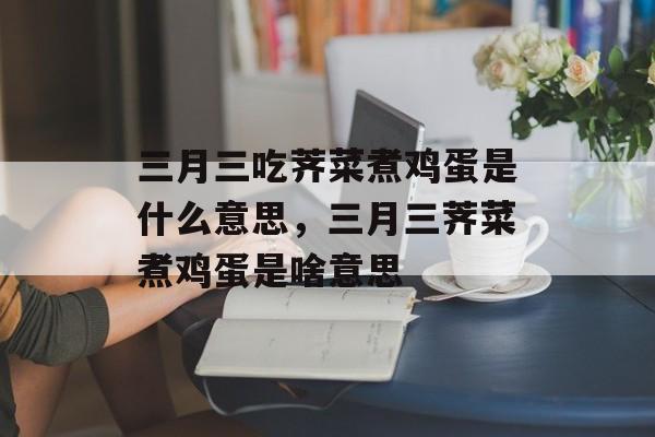 三月三吃荠菜煮鸡蛋是什么意思，三月三荠菜煮鸡蛋是啥意思-第1张图片-
