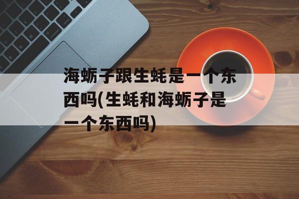 海蛎子跟生蚝是一个东西吗(生蚝和海蛎子是一个东西吗)-第1张图片-