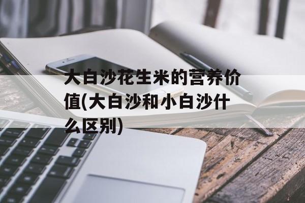 大白沙花生米的营养价值(大白沙和小白沙什么区别)-第1张图片-