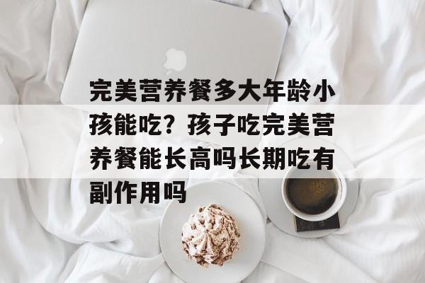 完美营养餐多大年龄小孩能吃？孩子吃完美营养餐能长高吗长期吃有副作用吗-第1张图片-