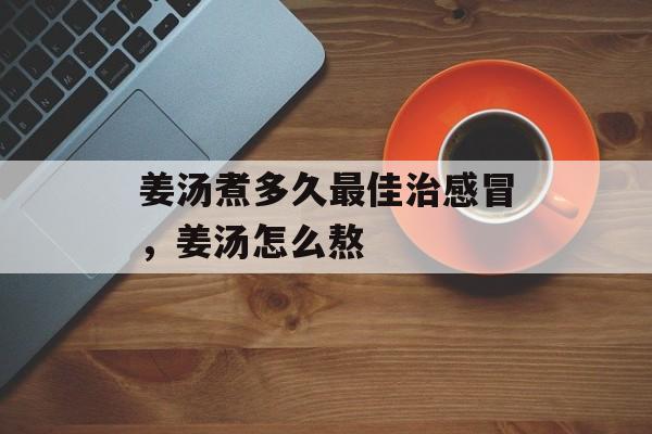 姜汤煮多久最佳治感冒，姜汤怎么熬-第1张图片-