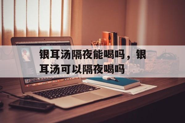 银耳汤隔夜能喝吗，银耳汤可以隔夜喝吗-第1张图片-