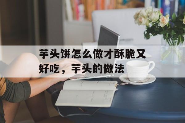 芋头饼怎么做才酥脆又好吃，芋头的做法-第1张图片-