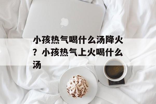 小孩热气喝什么汤降火？小孩热气上火喝什么汤-第1张图片-