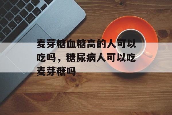 麦芽糖血糖高的人可以吃吗，糖尿病人可以吃麦芽糖吗-第1张图片-
