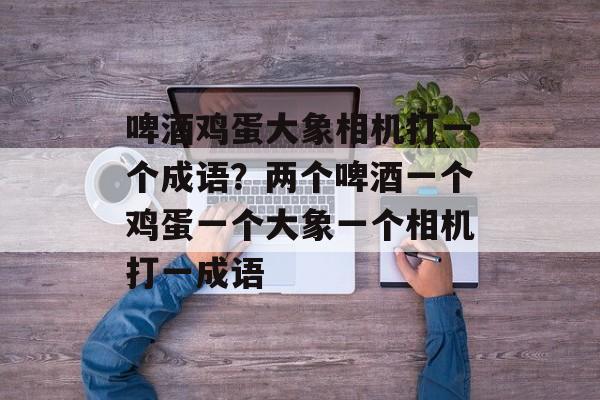 啤酒鸡蛋大象相机打一个成语？两个啤酒一个鸡蛋一个大象一个相机打一成语-第1张图片-
