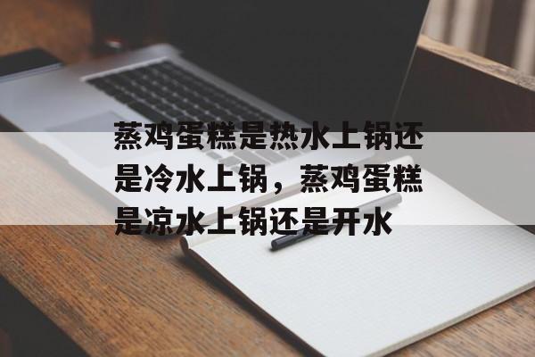 蒸鸡蛋糕是热水上锅还是冷水上锅，蒸鸡蛋糕是凉水上锅还是开水-第1张图片-