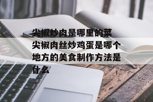 尖椒炒肉是哪里的菜 尖椒肉丝炒鸡蛋是哪个地方的美食制作方法是什么-第1张图片-